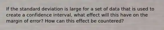 If the <a href='https://www.questionai.com/knowledge/kqGUr1Cldy-standard-deviation' class='anchor-knowledge'>standard deviation</a> is large for a set of data that is used to create a confidence interval, what effect will this have on the margin of error? How can this effect be countered?