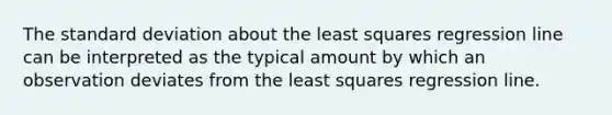 The standard deviation about the least squares regression line can be interpreted as the typical amount by which an observation deviates from the least squares regression line.