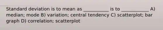 Standard deviation is to mean as ___________ is to ____________ A) median; mode B) variation; central tendency C) scatterplot; bar graph D) correlation; scatterplot