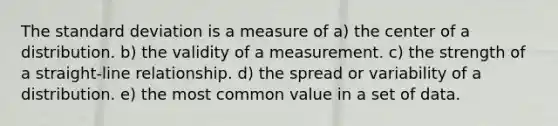 The standard deviation is a measure of a) the center of a distribution. b) the validity of a measurement. c) the strength of a straight-line relationship. d) the spread or variability of a distribution. e) the most common value in a set of data.