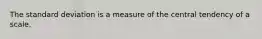 The standard deviation is a measure of the central tendency of a scale.