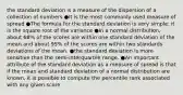 the standard deviation is a measure of the dispersion of a collection of numbers ●It is the most commonly used measure of spread ●The formula for the standard deviation is very simple: it is the square root of the variance ●In a normal distribution, about 68% of the scores are within one standard deviation of the mean and about 95% of the scores are within two standards deviations of the mean. ●the standard deviation is more sensitive than the semi-interquartile range. ●An important attribute of the standard deviation as a measure of spread is that if the mean and standard deviation of a normal distribution are known, it is possible to compute the percentile rank associated with any given score