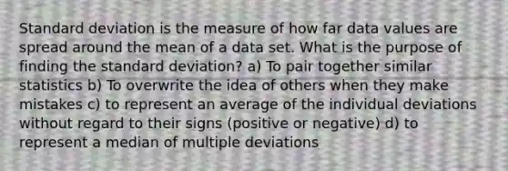 Standard deviation is the measure of how far data values are spread around the mean of a data set. What is the purpose of finding the standard deviation? a) To pair together similar statistics b) To overwrite the idea of others when they make mistakes c) to represent an average of the individual deviations without regard to their signs (positive or negative) d) to represent a median of multiple deviations