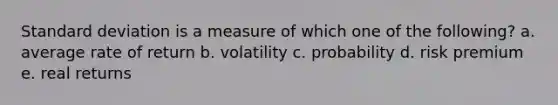 Standard deviation is a measure of which one of the following? a. average rate of return b. volatility c. probability d. risk premium e. real returns