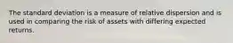 The standard deviation is a measure of relative dispersion and is used in comparing the risk of assets with differing expected returns.