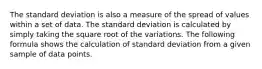 The standard deviation is also a measure of the spread of values within a set of data. The standard deviation is calculated by simply taking the square root of the variations. The following formula shows the calculation of standard deviation from a given sample of data points.