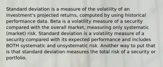 Standard deviation is a measure of the volatility of an investment's projected returns, computed by using historical performance data. Beta is a volatility measure of a security compared with the overall market, measuring only systematic (market) risk. Standard deviation is a volatility measure of a security compared with its expected performance and includes BOTH systematic and unsystematic risk. Another way to put that is that standard deviation measures the total risk of a security or portfolio.