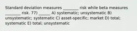 Standard deviation measures ________ risk while beta measures ________ risk. 77) ______ A) systematic; unsystematic B) unsystematic; systematic C) asset-specific; market D) total; systematic E) total; unsystematic