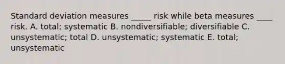 <a href='https://www.questionai.com/knowledge/kqGUr1Cldy-standard-deviation' class='anchor-knowledge'>standard deviation</a> measures _____ risk while beta measures ____ risk. A. total; systematic B. nondiversifiable; diversifiable C. unsystematic; total D. unsystematic; systematic E. total; unsystematic