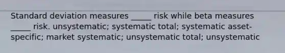 Standard deviation measures _____ risk while beta measures _____ risk. unsystematic; systematic total; systematic asset-specific; market systematic; unsystematic total; unsystematic