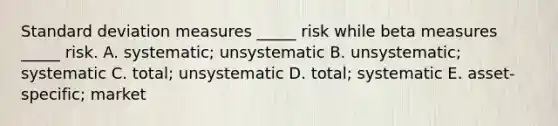 Standard deviation measures _____ risk while beta measures _____ risk. A. systematic; unsystematic B. unsystematic; systematic C. total; unsystematic D. total; systematic E. asset-specific; market