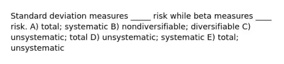 Standard deviation measures _____ risk while beta measures ____ risk. A) total; systematic B) nondiversifiable; diversifiable C) unsystematic; total D) unsystematic; systematic E) total; unsystematic