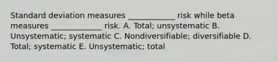 Standard deviation measures ____________ risk while beta measures _____________ risk. A. Total; unsystematic B. Unsystematic; systematic C. Nondiversifiable; diversifiable D. Total; systematic E. Unsystematic; total