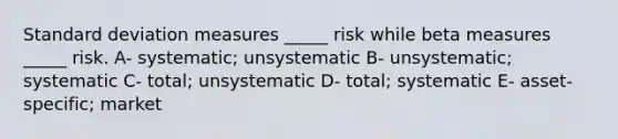 Standard deviation measures _____ risk while beta measures _____ risk. A- systematic; unsystematic B- unsystematic; systematic C- total; unsystematic D- total; systematic E- asset-specific; market