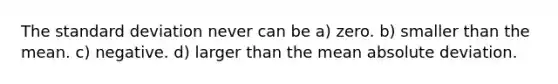 The <a href='https://www.questionai.com/knowledge/kqGUr1Cldy-standard-deviation' class='anchor-knowledge'>standard deviation</a> never can be a) zero. b) smaller than the mean. c) negative. d) larger than the mean absolute deviation.