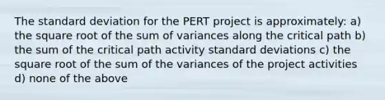 The standard deviation for the PERT project is approximately: a) the square root of the sum of variances along the critical path b) the sum of the critical path activity standard deviations c) the square root of the sum of the variances of the project activities d) none of the above