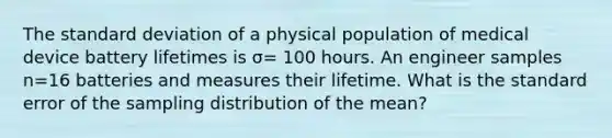 The standard deviation of a physical population of medical device battery lifetimes is σ= 100 hours. An engineer samples n=16 batteries and measures their lifetime. What is the standard error of the sampling distribution of the mean?