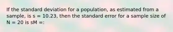 If the standard deviation for a population, as estimated from a sample, is s = 10.23, then the standard error for a sample size of N = 20 is sM =: