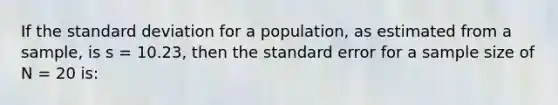 If the <a href='https://www.questionai.com/knowledge/kqGUr1Cldy-standard-deviation' class='anchor-knowledge'>standard deviation</a> for a population, as estimated from a sample, is s = 10.23, then the standard error for a sample size of N = 20 is: