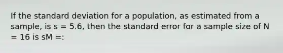 If the standard deviation for a population, as estimated from a sample, is s = 5.6, then the standard error for a sample size of N = 16 is sM =: