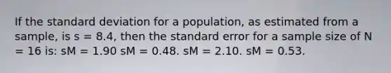 If the standard deviation for a population, as estimated from a sample, is s = 8.4, then the standard error for a sample size of N = 16 is: sM = 1.90 sM = 0.48. sM = 2.10. sM = 0.53.