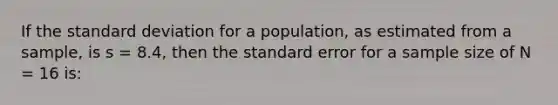 If the standard deviation for a population, as estimated from a sample, is s = 8.4, then the standard error for a sample size of N = 16 is: