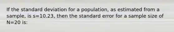 If the <a href='https://www.questionai.com/knowledge/kqGUr1Cldy-standard-deviation' class='anchor-knowledge'>standard deviation</a> for a population, as estimated from a sample, is s=10.23, then the standard error for a sample size of N=20 is: