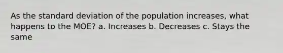 As the standard deviation of the population increases, what happens to the MOE? a. Increases b. Decreases c. Stays the same