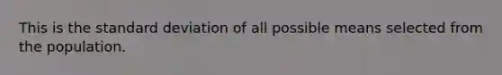 This is the standard deviation of all possible means selected from the population.