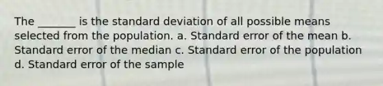 The _______ is the <a href='https://www.questionai.com/knowledge/kqGUr1Cldy-standard-deviation' class='anchor-knowledge'>standard deviation</a> of all possible means selected from the population. a. Standard error of the mean b. Standard error of the median c. Standard error of the population d. Standard error of the sample