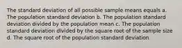 The standard deviation of all possible sample means equals a. The population standard deviation b. The population standard deviation divided by the population mean c. The population standard deviation divided by the square root of the sample size d. The square root of the population standard deviation