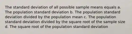 The standard deviation of all possible sample means equals a. The population standard deviation b. The population standard deviation divided by the population mean c. The population standard deviation divided by the square root of the sample size d. The square root of the population standard deviation