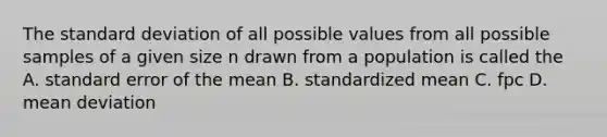 The <a href='https://www.questionai.com/knowledge/kqGUr1Cldy-standard-deviation' class='anchor-knowledge'>standard deviation</a> of all possible values from all possible samples of a given size n drawn from a population is called the A. standard error of the mean B. standardized mean C. fpc D. <a href='https://www.questionai.com/knowledge/knHK0utpVO-mean-deviation' class='anchor-knowledge'>mean deviation</a>