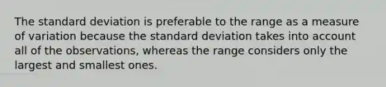 The standard deviation is preferable to the range as a measure of variation because the standard deviation takes into account all of the​ observations, whereas the range considers only the largest and smallest ones.