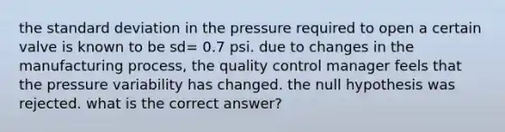 the standard deviation in the pressure required to open a certain valve is known to be sd= 0.7 psi. due to changes in the manufacturing process, the quality control manager feels that the pressure variability has changed. the null hypothesis was rejected. what is the correct answer?