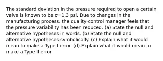 The standard deviation in the pressure required to open a certain valve is known to be σ=1.3 psi. Due to changes in the manufacturing​ process, the​ quality-control manager feels that the pressure variability has been reduced. ​(a) State the null and alternative hypotheses in words. ​(b) State the null and alternative hypotheses symbolically. ​(c) Explain what it would mean to make a Type I error. ​(d) Explain what it would mean to make a Type II error.