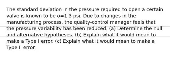 The standard deviation in the pressure required to open a certain valve is known to be σ=1.3 psi. Due to changes in the manufacturing​ process, the​ quality-control manager feels that the pressure variability has been reduced. ​(a) Determine the null and alternative hypotheses. ​(b) Explain what it would mean to make a Type I error. ​(c) Explain what it would mean to make a Type II error.