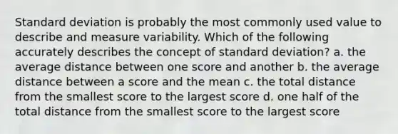 Standard deviation is probably the most commonly used value to describe and measure variability. Which of the following accurately describes the concept of standard deviation? a. the average distance between one score and another b. the average distance between a score and the mean c. the total distance from the smallest score to the largest score d. one half of the total distance from the smallest score to the largest score