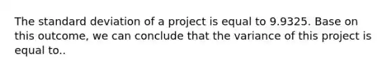 The standard deviation of a project is equal to 9.9325. Base on this outcome, we can conclude that the variance of this project is equal to..