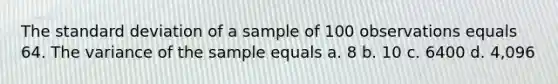 The standard deviation of a sample of 100 observations equals 64. The variance of the sample equals a. 8 b. 10 c. 6400 d. 4,096