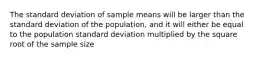 The standard deviation of sample means will be larger than the standard deviation of the population, and it will either be equal to the population standard deviation multiplied by the square root of the sample size