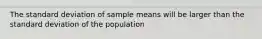 The standard deviation of sample means will be larger than the standard deviation of the population