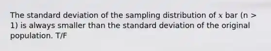 The standard deviation of the sampling distribution of 𝑥 bar (n > 1) is always smaller than the standard deviation of the original population. T/F