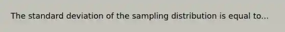 The standard deviation of the sampling distribution is equal to...