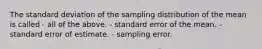 The standard deviation of the sampling distribution of the mean is called - all of the above. - standard error of the mean. - standard error of estimate. - sampling error.