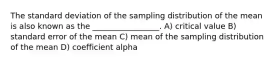 The standard deviation of the sampling distribution of the mean is also known as the _________________. A) critical value B) standard error of the mean C) mean of the sampling distribution of the mean D) coefficient alpha