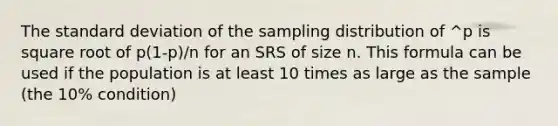 The standard deviation of the sampling distribution of ^p is square root of p(1-p)/n for an SRS of size n. This formula can be used if the population is at least 10 times as large as the sample (the 10% condition)