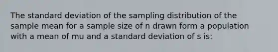 The standard deviation of the sampling distribution of the sample mean for a sample size of n drawn form a population with a mean of mu and a standard deviation of s is: