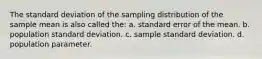 The standard deviation of the sampling distribution of the sample mean is also called the: a. standard error of the mean. b. population standard deviation. c. sample standard deviation. d. population parameter.