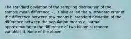 The standard deviation of the sampling distribution of the sample mean difference, - , is also called the a. standard error of the difference between tow means b. standard deviation of the difference between the population means c. normal approximation to the difference of two binomial random variables d. None of the above